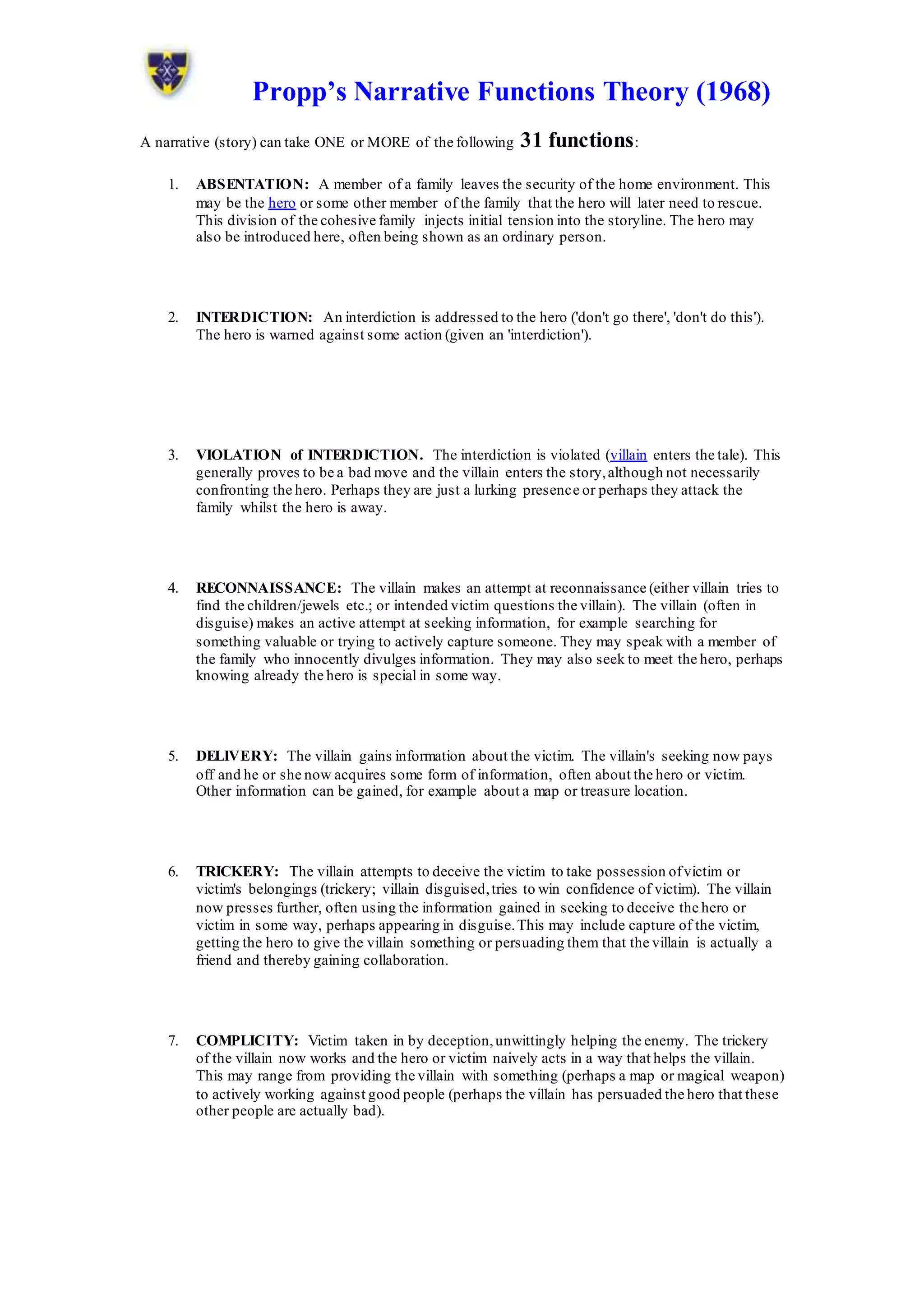 Propp’s Narrative Functions Theory (1968)
A narrative (story) can take ONE or MORE of the following 31 functions:
1. ABSENTATION: A member of a family leaves the security of the home environment. This
may be the hero or some other member of the family that the hero will later need to rescue.
This division of the cohesive family injects initial tension into the storyline. The hero may
also be introduced here, often being shown as an ordinary person.
2. INTERDICTION: An interdiction is addressed to the hero ('don't go there', 'don't do this').
The hero is warned against some action (given an 'interdiction').
3. VIOLATION of INTERDICTION. The interdiction is violated (villain enters the tale). This
generally proves to be a bad move and the villain enters the story,although not necessarily
confronting the hero. Perhaps they are just a lurking presence or perhaps they attack the
family whilst the hero is away.
4. RECONNAISSANCE: The villain makes an attempt at reconnaissance (either villain tries to
find the children/jewels etc.; or intended victim questions the villain). The villain (often in
disguise) makes an active attempt at seeking information, for example searching for
something valuable or trying to actively capture someone. They may speak with a member of
the family who innocently divulges information. They may also seek to meet the hero, perhaps
knowing already the hero is special in some way.
5. DELIVERY: The villain gains information about the victim. The villain's seeking now pays
off and he or she now acquires some form of information, often about the hero or victim.
Other information can be gained, for example about a map or treasure location.
6. TRICKERY: The villain attempts to deceive the victim to take possession ofvictim or
victim's belongings (trickery; villain disguised,tries to win confidence of victim). The villain
now presses further, often using the information gained in seeking to deceive the hero or
victim in some way, perhaps appearing in disguise.This may include capture of the victim,
getting the hero to give the villain something or persuading them that the villain is actually a
friend and thereby gaining collaboration.
7. COMPLICITY: Victim taken in by deception,unwittingly helping the enemy. The trickery
of the villain now works and the hero or victim naively acts in a way that helps the villain.
This may range from providing the villain with something (perhaps a map or magical weapon)
to actively working against good people (perhaps the villain has persuaded the hero that these
other people are actually bad).
 