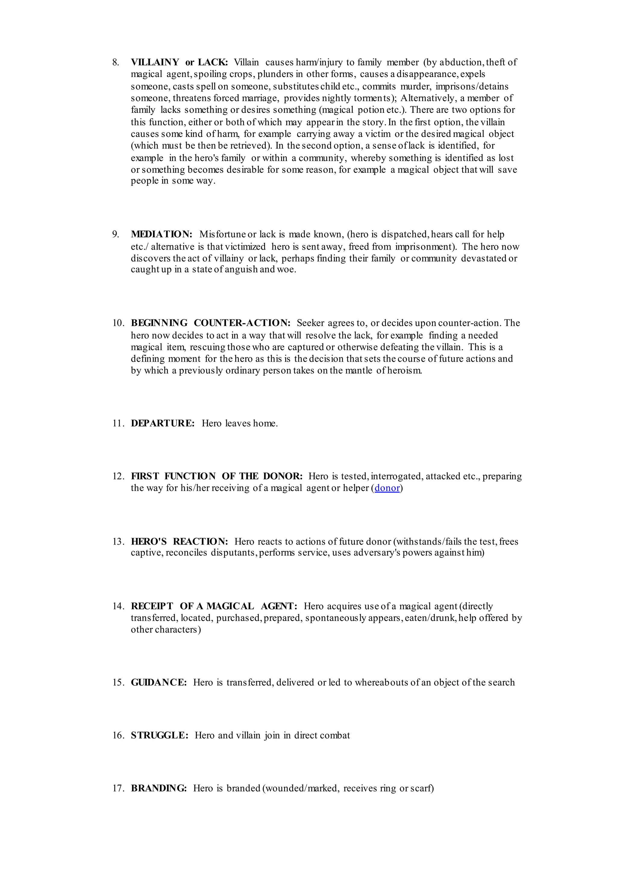 8. VILLAINY or LACK: Villain causes harm/injury to family member (by abduction,theft of
magical agent,spoiling crops, plunders in other forms, causes a disappearance,expels
someone, casts spell on someone, substitutes child etc., commits murder, imprisons/detains
someone, threatens forced marriage, provides nightly torments); Alternatively, a member of
family lacks something or desires something (magical potion etc.). There are two options for
this function, either or both of which may appearin the story.In the first option, the villain
causes some kind of harm, for example carrying away a victim or the desired magical object
(which must be then be retrieved). In the second option, a sense oflack is identified, for
example in the hero's family or within a community, whereby something is identified as lost
or something becomes desirable for some reason, for example a magical object that will save
people in some way.
9. MEDIATION: Misfortune or lack is made known, (hero is dispatched,hears call for help
etc./ alternative is that victimized hero is sent away, freed from imprisonment). The hero now
discovers the act of villainy or lack, perhaps finding their family or community devastated or
caught up in a state of anguish and woe.
10. BEGINNING COUNTER-ACTION: Seeker agrees to, or decides upon counter-action. The
hero now decides to act in a way that will resolve the lack, for example finding a needed
magical item, rescuing those who are captured or otherwise defeating the villain. This is a
defining moment for the hero as this is the decision that sets the course of future actions and
by which a previously ordinary person takes on the mantle of heroism.
11. DEPARTURE: Hero leaves home.
12. FIRST FUNCTION OF THE DONOR: Hero is tested,interrogated, attacked etc., preparing
the way for his/her receiving of a magical agent or helper (donor)
13. HERO'S REACTION: Hero reacts to actions of future donor (withstands/fails the test,frees
captive, reconciles disputants,performs service, uses adversary's powers against him)
14. RECEIPT OF A MAGICAL AGENT: Hero acquires use of a magical agent (directly
transferred, located, purchased,prepared, spontaneously appears,eaten/drunk,help offered by
other characters)
15. GUIDANCE: Hero is transferred, delivered or led to whereabouts of an object of the search
16. STRUGGLE: Hero and villain join in direct combat
17. BRANDING: Hero is branded (wounded/marked, receives ring or scarf)
 