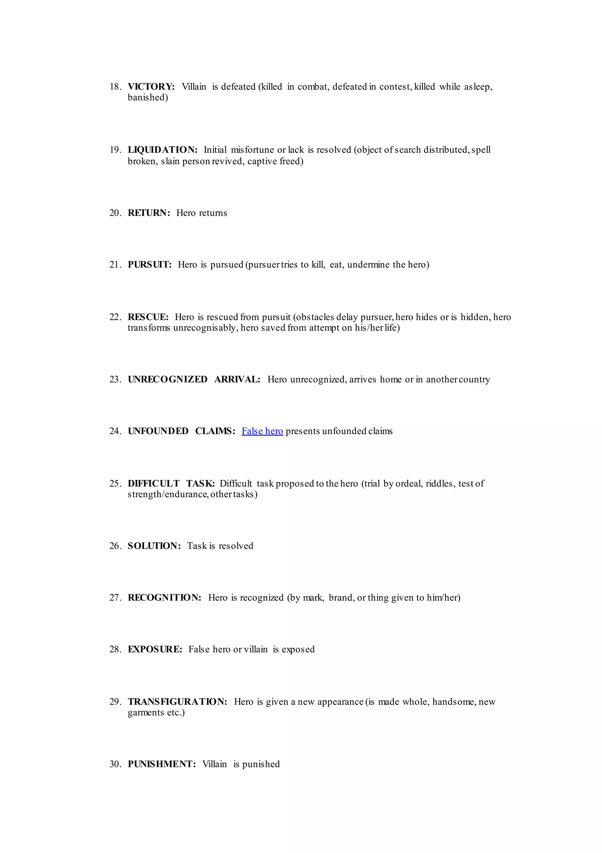 18. VICTORY: Villain is defeated (killed in combat, defeated in contest, killed while asleep,
banished)
19. LIQUIDATION: Initial misfortune or lack is resolved (object of search distributed,spell
broken, slain person revived, captive freed)
20. RETURN: Hero returns
21. PURSUIT: Hero is pursued (pursuertries to kill, eat, undermine the hero)
22. RESCUE: Hero is rescued from pursuit (obstacles delay pursuer,hero hides or is hidden, hero
transforms unrecognisably, hero saved from attempt on his/herlife)
23. UNRECOGNIZED ARRIVAL: Hero unrecognized, arrives home or in anothercountry
24. UNFOUNDED CLAIMS: False hero presents unfounded claims
25. DIFFICULT TASK: Difficult task proposed to the hero (trial by ordeal, riddles, test of
strength/endurance,othertasks)
26. SOLUTION: Task is resolved
27. RECOGNITION: Hero is recognized (by mark, brand, or thing given to him/her)
28. EXPOSURE: False hero or villain is exposed
29. TRANSFIGURATION: Hero is given a new appearance (is made whole, handsome, new
garments etc.)
30. PUNISHMENT: Villain is punished
 