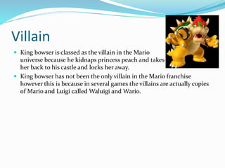 Villain
 King bowser is classed as the villain in the Mario
universe because he kidnaps princess peach and takes
her back to his castle and locks her away.
 King bowser has not been the only villain in the Mario franchise
however this is because in several games the villains are actually copies
of Mario and Luigi called Waluigi and Wario.
 