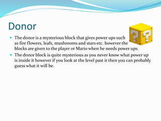 Donor
 The donor is a mysterious block that gives power ups such
as fire flowers, leafs, mushrooms and stars etc. however the
blocks are given to the player or Mario when he needs power ups.
 The donor block is quite mysterious as you never know what power up
is inside it however if you look at the level past it then you can probably
guess what it will be.
 