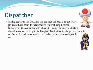 Dispatcher
 In the games toads (mushroom people) ask Mario to get there
princess back from the clutches of the evil king Bowser,
however in the comics and tv show it is princess peaches father
that dispatches us to get his daughter back since in the games there is
no father for princess peach the toads are the ones to dispatch
us.
 
