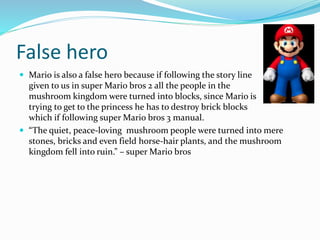 False hero
 Mario is also a false hero because if following the story line
given to us in super Mario bros 2 all the people in the
mushroom kingdom were turned into blocks, since Mario is
trying to get to the princess he has to destroy brick blocks
which if following super Mario bros 3 manual.
 “The quiet, peace-loving mushroom people were turned into mere
stones, bricks and even field horse-hair plants, and the mushroom
kingdom fell into ruin.” – super Mario bros
 
