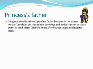 Princess’s father
 King toadstool is princess peaches father however in the games
we don’t see him, yet we see him in comics and in the tv series at some
point to send Mario (player 1 or us) after bowser to get his daughter
back.
 