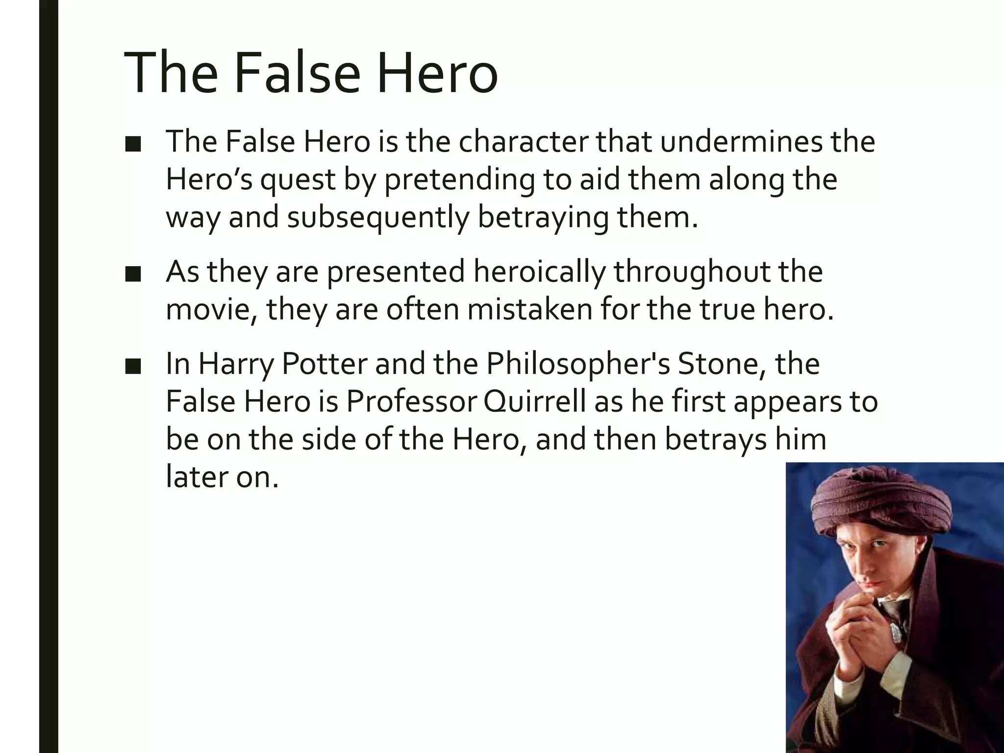 The False Hero
■ The False Hero is the character that undermines the
Hero’s quest by pretending to aid them along the
way and subsequently betraying them.
■ As they are presented heroically throughout the
movie, they are often mistaken for the true hero.
■ In Harry Potter and the Philosopher's Stone, the
False Hero is Professor Quirrell as he first appears to
be on the side of the Hero, and then betrays him
later on.
 