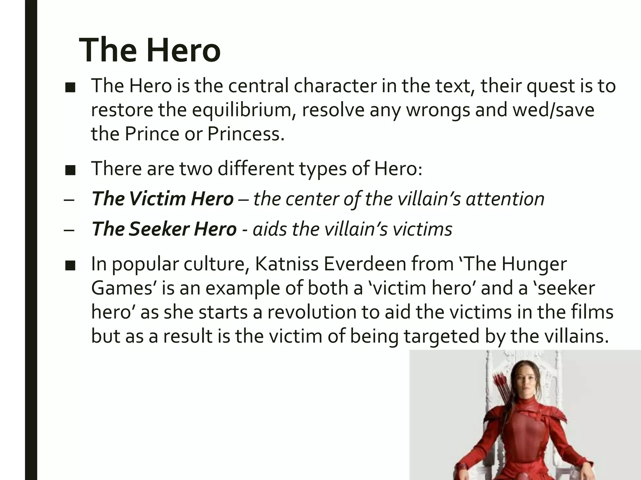 The Hero
■ The Hero is the central character in the text, their quest is to
restore the equilibrium, resolve any wrongs and wed/save
the Prince or Princess.
■ There are two different types of Hero:
– TheVictim Hero – the center of the villain’s attention
– The Seeker Hero - aids the villain’s victims
■ In popular culture, Katniss Everdeen from ‘The Hunger
Games’ is an example of both a ‘victim hero’ and a ‘seeker
hero’ as she starts a revolution to aid the victims in the films
but as a result is the victim of being targeted by the villains.
 