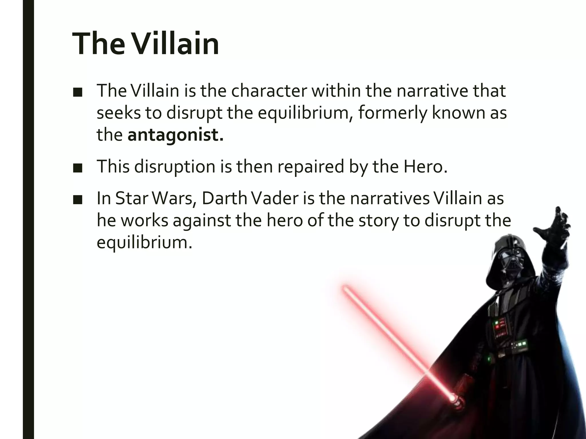 TheVillain
■ TheVillain is the character within the narrative that
seeks to disrupt the equilibrium, formerly known as
the antagonist.
■ This disruption is then repaired by the Hero.
■ In StarWars, DarthVader is the narrativesVillain as
he works against the hero of the story to disrupt the
equilibrium.
 