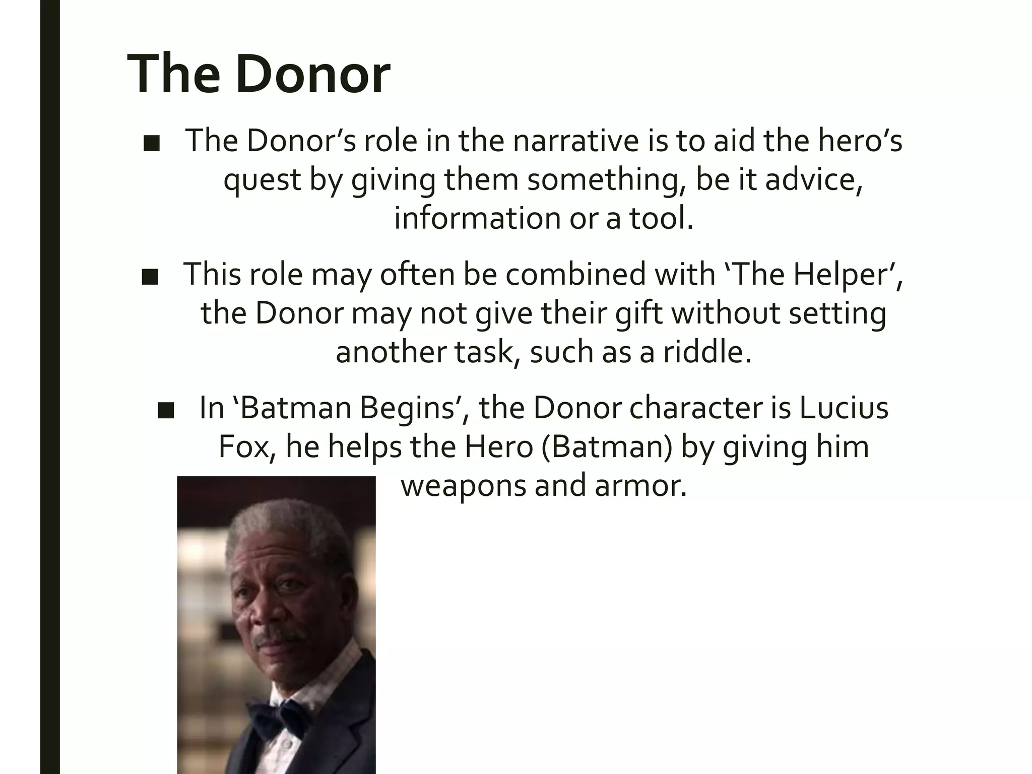 The Donor
■ The Donor’s role in the narrative is to aid the hero’s
quest by giving them something, be it advice,
information or a tool.
■ This role may often be combined with ‘The Helper’,
the Donor may not give their gift without setting
another task, such as a riddle.
■ In ‘Batman Begins’, the Donor character is Lucius
Fox, he helps the Hero (Batman) by giving him
weapons and armor.
 