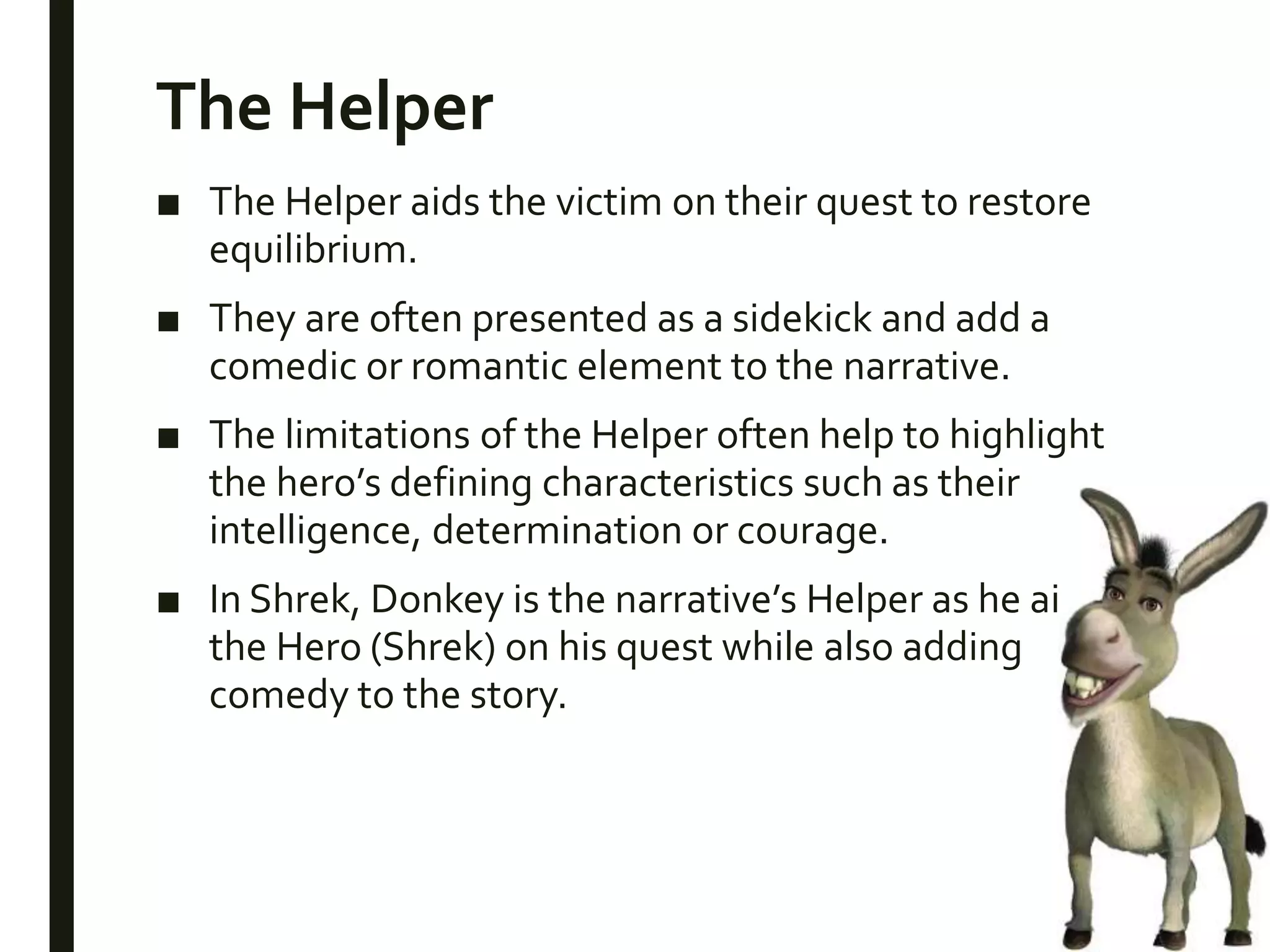The Helper
■ The Helper aids the victim on their quest to restore
equilibrium.
■ They are often presented as a sidekick and add a
comedic or romantic element to the narrative.
■ The limitations of the Helper often help to highlight
the hero’s defining characteristics such as their
intelligence, determination or courage.
■ In Shrek, Donkey is the narrative’s Helper as he aids
the Hero (Shrek) on his quest while also adding
comedy to the story.
 