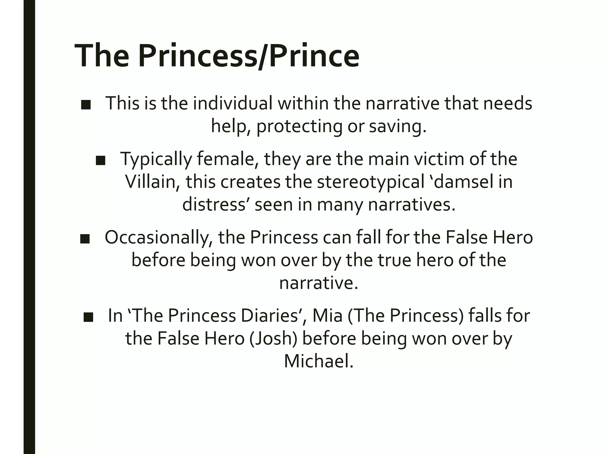 The Princess/Prince
■ This is the individual within the narrative that needs
help, protecting or saving.
■ Typically female, they are the main victim of the
Villain, this creates the stereotypical ‘damsel in
distress’ seen in many narratives.
■ Occasionally, the Princess can fall for the False Hero
before being won over by the true hero of the
narrative.
■ In ‘The Princess Diaries’, Mia (The Princess) falls for
the False Hero (Josh) before being won over by
Michael.
 