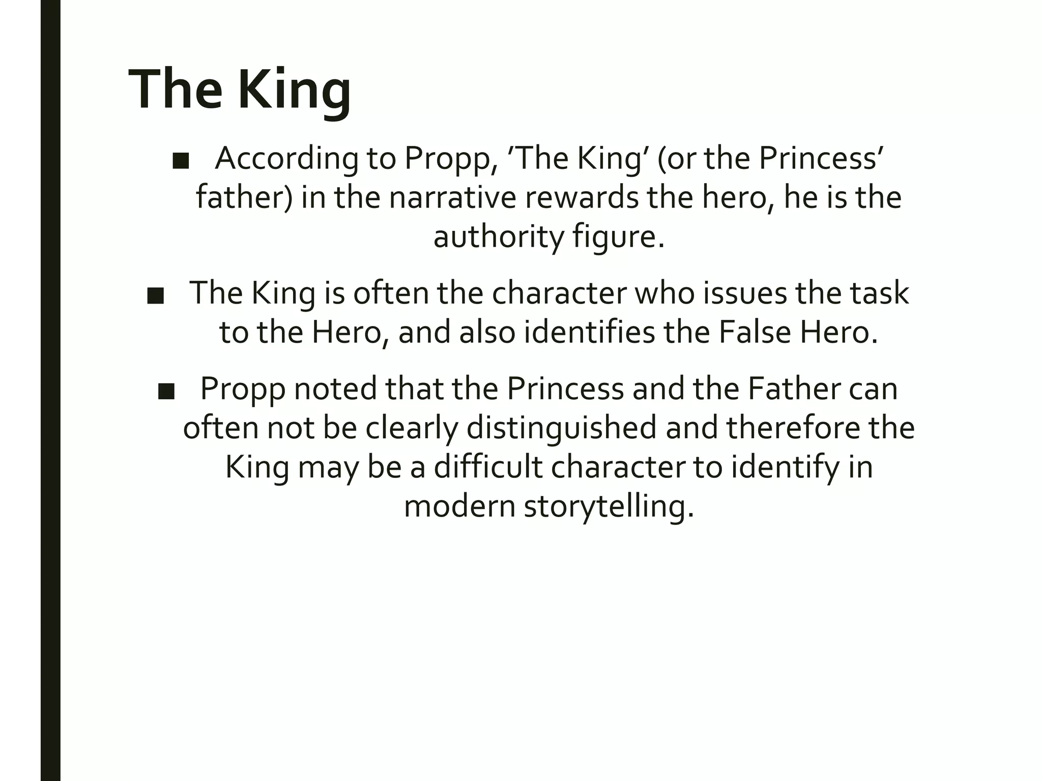 The King
■ According to Propp, ’The King’ (or the Princess’
father) in the narrative rewards the hero, he is the
authority figure.
■ The King is often the character who issues the task
to the Hero, and also identifies the False Hero.
■ Propp noted that the Princess and the Father can
often not be clearly distinguished and therefore the
King may be a difficult character to identify in
modern storytelling.
 