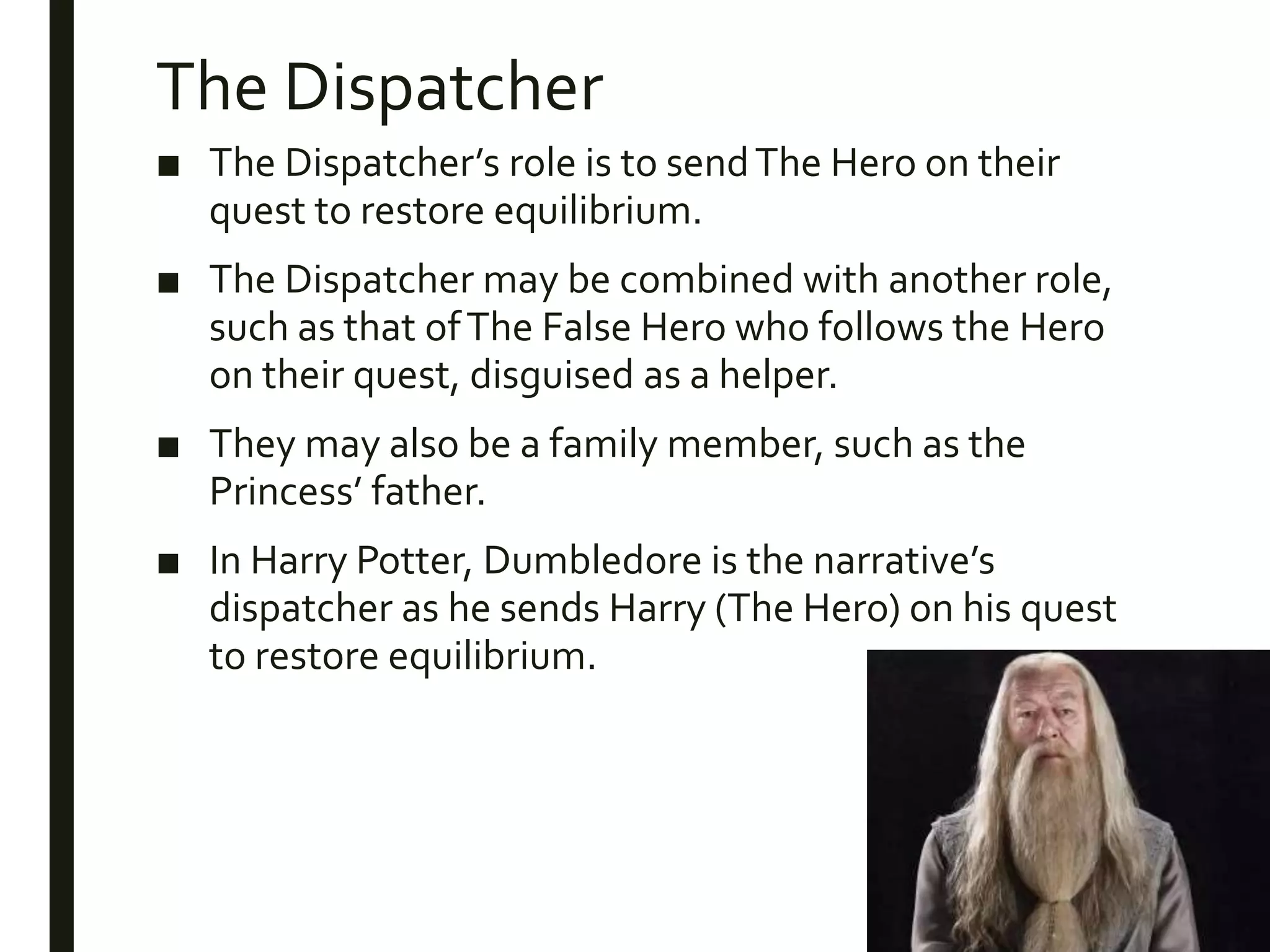 The Dispatcher
■ The Dispatcher’s role is to sendThe Hero on their
quest to restore equilibrium.
■ The Dispatcher may be combined with another role,
such as that ofThe False Hero who follows the Hero
on their quest, disguised as a helper.
■ They may also be a family member, such as the
Princess’ father.
■ In Harry Potter, Dumbledore is the narrative’s
dispatcher as he sends Harry (The Hero) on his quest
to restore equilibrium.
 