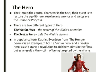 The Hero
■ The Hero is the central character in the text, their quest is to
restore the equilibrium, resolve any wrongs and wed/save
the Prince or Princess.
■ There are two different types of Hero:
– TheVictim Hero – the center of the villain’s attention
– The Seeker Hero - aids the villain’s victims
■ In popular culture, Katniss Everdeen from ‘The Hunger
Games’ is an example of both a ‘victim hero’ and a ‘seeker
hero’ as she starts a revolution to aid the victims in the films
but as a result is the victim of being targeted by the villains.
 