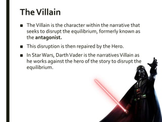 TheVillain
■ TheVillain is the character within the narrative that
seeks to disrupt the equilibrium, formerly known as
the antagonist.
■ This disruption is then repaired by the Hero.
■ In StarWars, DarthVader is the narrativesVillain as
he works against the hero of the story to disrupt the
equilibrium.
 