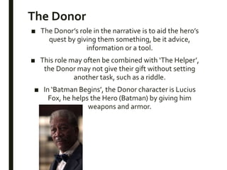The Donor
■ The Donor’s role in the narrative is to aid the hero’s
quest by giving them something, be it advice,
information or a tool.
■ This role may often be combined with ‘The Helper’,
the Donor may not give their gift without setting
another task, such as a riddle.
■ In ‘Batman Begins’, the Donor character is Lucius
Fox, he helps the Hero (Batman) by giving him
weapons and armor.
 
