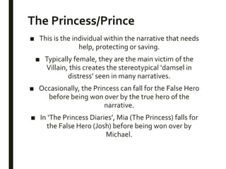 The Princess/Prince
■ This is the individual within the narrative that needs
help, protecting or saving.
■ Typically female, they are the main victim of the
Villain, this creates the stereotypical ‘damsel in
distress’ seen in many narratives.
■ Occasionally, the Princess can fall for the False Hero
before being won over by the true hero of the
narrative.
■ In ‘The Princess Diaries’, Mia (The Princess) falls for
the False Hero (Josh) before being won over by
Michael.
 