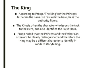 The King
■ According to Propp, ’The King’ (or the Princess’
father) in the narrative rewards the hero, he is the
authority figure.
■ The King is often the character who issues the task
to the Hero, and also identifies the False Hero.
■ Propp noted that the Princess and the Father can
often not be clearly distinguished and therefore the
King may be a difficult character to identify in
modern storytelling.
 