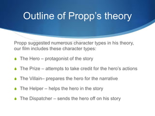 Outline of Propp’s theory
Propp suggested numerous character types in his theory,
our film includes these character types:
S The Hero – protagonist of the story
S The Prize – attempts to take credit for the hero’s actions
S The Villain– prepares the hero for the narrative
S The Helper – helps the hero in the story
S The Dispatcher – sends the hero off on his story
 