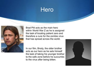 Hero
Brad Pitt acts as the main hero
within World War Z as he is assigned
the task of locating patient zero and
therefore a cure for the zombie virus
that has spread across the world.
In our film, Brody, the older brother
acts as our hero as he sets himself
the task of taking his younger brother
to the safe zone before he succumbs
to the virus after being bitten.
 
