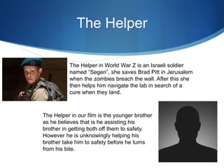 The Helper
The Helper in World War Z is an Israeli soldier
named “Segen”, she saves Brad Pitt in Jerusalem
when the zombies breach the wall. After this she
then helps him navigate the lab in search of a
cure when they land.
The Helper in our film is the younger brother
as he believes that is he assisting his
brother in getting both off them to safety.
However he is unknowingly helping his
brother take him to safety before he turns
from his bite.
 