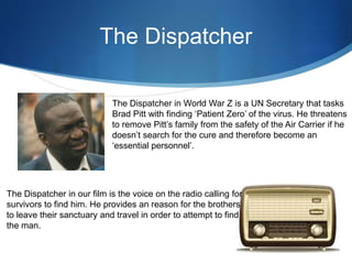 The Dispatcher
The Dispatcher in World War Z is a UN Secretary that tasks
Brad Pitt with finding ‘Patient Zero’ of the virus. He threatens
to remove Pitt’s family from the safety of the Air Carrier if he
doesn’t search for the cure and therefore become an
‘essential personnel’.
The Dispatcher in our film is the voice on the radio calling for
survivors to find him. He provides an reason for the brothers
to leave their sanctuary and travel in order to attempt to find
the man.
 