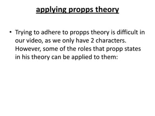 applying propps theory

• Trying to adhere to propps theory is difficult in
  our video, as we only have 2 characters.
  However, some of the roles that propp states
  in his theory can be applied to them:
 