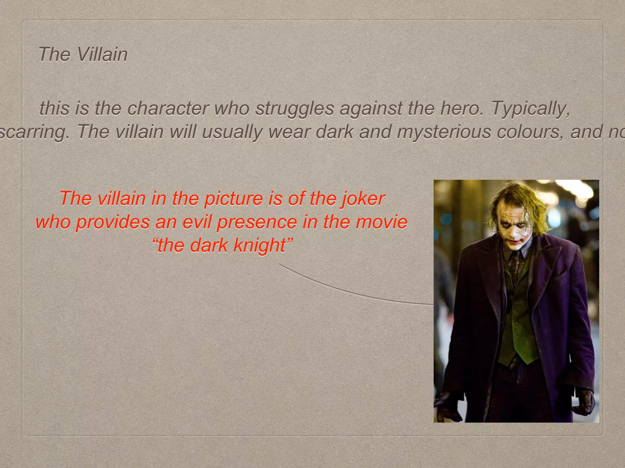 The Villain
this is the character who struggles against the hero. Typically,
scarring. The villain will usually wear dark and mysterious colours, and no
The villain in the picture is of the joker
who provides an evil presence in the movie
“the dark knight”
 