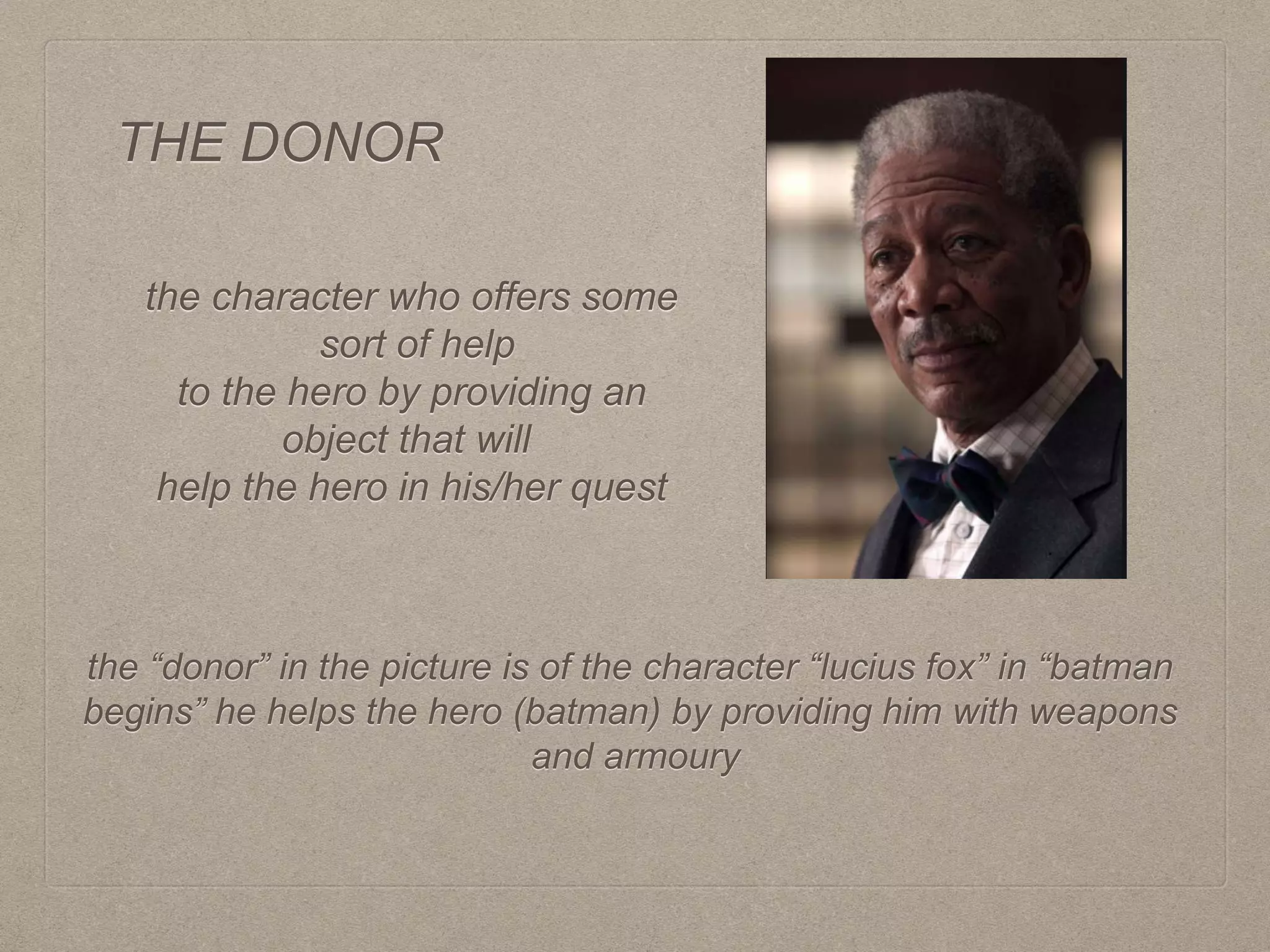 THE DONOR
the character who offers some
sort of help
to the hero by providing an
object that will
help the hero in his/her quest
the “donor” in the picture is of the character “lucius fox” in “batman
begins” he helps the hero (batman) by providing him with weapons
and armoury
 