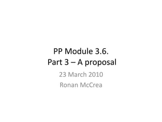 PP Module 3.6. Part 3 – A proposal  23 March 2010 Ronan McCrea  