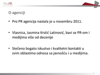 O agenciji

• Pro PR agencija nastala je u novembru 2011.

• Vlasnica, Jasmina Krstid Latinovid, bavi se PR-om i
  medijima više od decenije

• Stečeno bogato iskustvo i kvalitetni kontakti u
  svim oblastima odnosa sa javnošdu i u medijima.



                                                        3
 