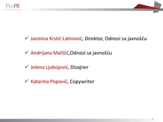  Jasmina Krstid Latinovid, Direktor, Odnosi sa javnošdu

 Andrijana Mališid,Odnosi sa javnošdu

 Jelena Ljubojevid, Dizajner

 Katarina Popovid, Copywriter




                                                           9
 