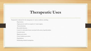 Therapeutic Uses
Propranolol is indicated for the management of various conditions, including:
Hypertension.
Angina pectoris (with the exception of variant angina).
Tachyarrhythmias.
Myocardial infarction.
Control of tachycardia/tremor associated with anxiety, hyperthyroidism.
Essential tremor.
Migraine prevention.
Cluster headache prevention.
Hyperhidrosis.
Proliferating infantile hemangioma.
 