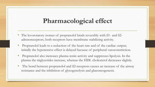 Pharmacological effect
• The levorotatory isomer of propranolol binds reversibly with ß1- and ß2-
adrenoreceptors; both receptors have membrane stabilizing activity.
• Propranolol leads to a reduction of the heart rate and of the cardiac output;
initially the hypotensive effect is delayed because of peripheral vasoconstriction.
• Propranolol also increases plasma renin activity and suppresses lipolysis. In the
plasma the triglycerides increase, whereas the HDL cholesterol decreases slightly.
• The bond between propranolol and ß2-receptors causes an increase of the airway
resistance and the inhibition of glycogenolysis and gluconeogenesis.
 