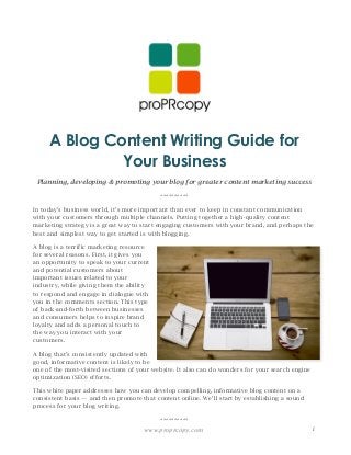 www.proprcopy.com 1
A Blog Content Writing Guide for
Your Business
Planning, developing & promoting your blog for greater content marketing success
**********
In today’s business world, it’s more important than ever to keep in constant communication
with your customers through multiple channels. Putting together a high-quality content
marketing strategy is a great way to start engaging customers with your brand, and perhaps the
best and simplest way to get started is with blogging.
A blog is a terrific marketing resource
for several reasons. First, it gives you
an opportunity to speak to your current
and potential customers about
important issues related to your
industry, while giving them the ability
to respond and engage in dialogue with
you in the comments section. This type
of back-and-forth between businesses
and consumers helps to inspire brand
loyalty and adds a personal touch to
the way you interact with your
customers.
A blog that’s consistently updated with
good, informative content is likely to be
one of the most-visited sections of your website. It also can do wonders for your search engine
optimization (SEO) efforts.
This white paper addresses how you can develop compelling, informative blog content on a
consistent basis — and then promote that content online. We’ll start by establishing a sound
process for your blog writing.
**********
 