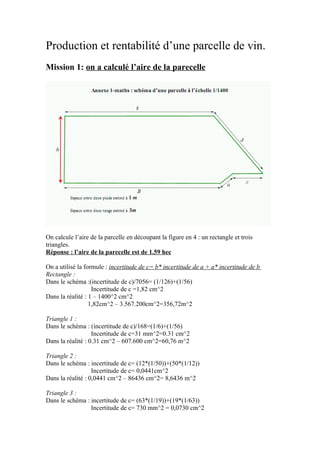 Production et rentabilité d’une parcelle de vin.
Mission 1: on a calculé l’aire de la parecelle




On calcule l’aire de la parcelle en découpant la figure en 4 : un rectangle et trois
triangles.
Réponse : l’aire de la parecelle est de 1.59 hec

On a utilisé la formule : incertitude de c= b* incertitude de a + a* incertitude de b
Rectangle :
Dans le schéma :(incertitude de c)/7056= (1/126)+(1/56)
                   Incertitude de c =1,82 cm^2
Dans la réalité : 1 – 1400^2 cm^2
                  1,82cm^2 – 3.567.200cm^2=356,72m^2

Triangle 1 :
Dans le schéma : (incertitude de c)/168=(1/6)+(1/56)
                   Incertitude de c=31 mm^2=0.31 cm^2
Dans la réalité : 0.31 cm^2 – 607.600 cm^2=60,76 m^2

Triangle 2 :
Dans le schéma : incertitude de c= (12*(1/50))+(50*(1/12))
                   Incertitude de c= 0,0441cm^2
Dans la réalité : 0,0441 cm^2 – 86436 cm^2= 8,6436 m^2

Triangle 3 :
Dans le schéma : incertitude de c= (63*(1/19))+(19*(1/63))
                 Incertitude de c= 730 mm^2 = 0,0730 cm^2
 