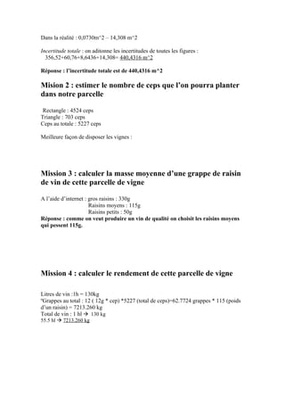 Dans la réalité : 0,0730m^2 – 14,308 m^2

Incertitude totale : on aditonne les incertitudes de toutes les figures :
  356,52+60,76+8,6436+14,308= 440,4316 m^2

Réponse : l’incertitude totale est de 440,4316 m^2

Mision 2 : estimer le nombre de ceps que l’on pourra planter
dans notre parcelle

 Rectangle : 4524 ceps
Triangle : 703 ceps
Ceps au totale : 5227 ceps

Meilleure façon de disposer les vignes :




Mission 3 : calculer la masse moyenne d’une grappe de raisin
de vin de cette parcelle de vigne

A l’aide d’internet : gros raisins : 330g
                      Raisins moyens : 115g
                      Raisins petits : 50g
Réponse : comme on veut produire un vin de qualité on choisit les raisins moyens
qui pessent 115g.




Mission 4 : calculer le rendement de cette parcelle de vigne

Litres de vin :1h = 130kg
ºGrappes au total : 12 ( 12g * cep) *5227 (total de ceps)=62.7724 grappes * 115 (poids
d’un raisin) = 7213.260 kg
Total de vin : 1 hl  130 kg
55.5 hl  7213.260 kg
 