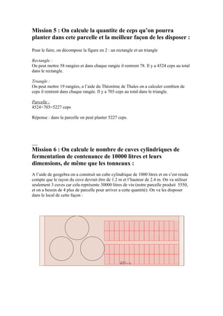 Mission 5 : On calcule la quantite de ceps qu’on pourra
planter dans cete parcelle et la meilleur façon de les disposer :

Pour le faire, on décompose la figure en 2 : un rectangle et un triangle

Rectangle :
On peut mettre 58 rangées et dans chaque rangée il rentrent 78. Il y a 4524 ceps au total
dans le rectangle.

Triangle :
On peut mettre 19 rangées, a l’aide du Théorème de Thales on a calculer combien de
ceps il rentrent dans chaque rangée. Il y a 703 ceps au total dans le triangle.

Parcelle :
4524+703=5227 ceps

Réponse : dans la parcelle on peut planter 5227 ceps.




Mission 6 : On calcule le nombre de cuves cylindriques de
fermentation de contenance de 10000 litres et leurs
dimensions, de même que les tonneaux :
A l’aide de geogebra on a construit un cube cylindrique de 1000 litres et on s’est rendu
compte que le rayon du cuve devrait être de 1.2 m et l’hauteur de 2.4 m. On va utiliser
seulement 3 cuves car cela représente 30000 litres de vin (notre parcelle produit 5550,
et on a besoin de 4 plus de parcelle pour arriver a cette quantité). On va les disposer
dans le local de cette façon :
 
