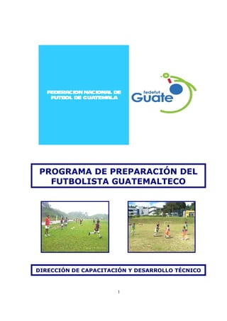 1
FEDERACIONNACIONAL DE
FUTBOL DE GUATEMALA
PROGRAMA DE PREPARACIÓN DEL
FUTBOLISTA GUATEMALTECO
DIRECCIÓN DE CAPACITACIÓN Y DESARROLLO TÉCNICO
 
