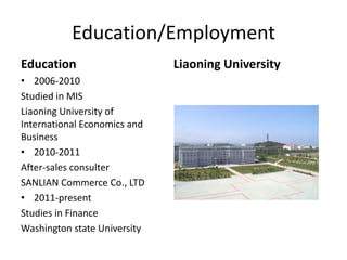 Education/Employment
Education                     Liaoning University
• 2006-2010
Studied in MIS
Liaoning University of
International Economics and
Business
• 2010-2011
After-sales consulter
SANLIAN Commerce Co., LTD
• 2011-present
Studies in Finance
Washington state University
 