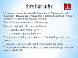 *A hiatus is present between the formation of Metamorphosed
basement –Deccan trap, Deccan trap ± Jafrabad, Jafrabad- Pipavav,
Pipavav ± Mahuva and Mahuva- Mahim.
*Part of Mahuva formation of Miocene age.
*Mumbai high is divided into two blocks.
1.Mumbai High North (MHN)
2.Mumbai High South (MHS)
*The low permeability zone divides the Mumbai high north and
south.
*There is a 15 meters wide fault between north and south.
*The estimated initial oil-in-place (OIIP) in Mumbai high north and
south is 1659 MMt
 