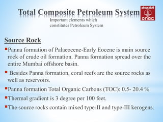 Source Rock
Panna formation of Palaeocene-Early Eocene is main source
rock of crude oil formation. Panna formation spread over the
entire Mumbai offshore basin.
 Besides Panna formation, coral reefs are the source rocks as
well as reservoirs.
Panna formation Total Organic Carbons (TOC): 0.5- 20.4 %
Thermal gradient is 3 degree per 100 feet.
The source rocks contain mixed type-II and type-III kerogens.
Important elements which
constitutes Petroleum System
 