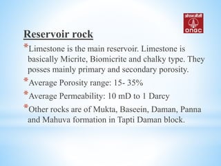 Reservoir rock
*Limestone is the main reservoir. Limestone is
basically Micrite, Biomicrite and chalky type. They
posses mainly primary and secondary porosity.
*Average Porosity range: 15- 35%
*Average Permeability: 10 mD to 1 Darcy
*Other rocks are of Mukta, Baseein, Daman, Panna
and Mahuva formation in Tapti Daman block.
 