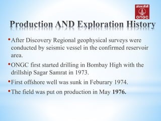 •After Discovery Regional geophysical surveys were
conducted by seismic vessel in the confirmed reservoir
area.
•ONGC first started drilling in Bombay High with the
drillship Sagar Samrat in 1973.
•First offshore well was sunk in Feburary 1974.
•The field was put on production in May 1976.
 