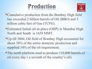 •Cumulative production from the Bombay High field
has exceeded 2 billion barrels of Oil (BBO) and 3
trillion cubic feet of Gas (TCFG).
•Estimated Initial oil-in-place (OIIP) in Mumbai High
North and South is 1659 MMT.
•Up till 2004, Oil field of Bombay High accounted for
about 38% of the entire domestic production and
supplied 14% of the oil requirement.
•The north platform used to produce 110,000 barrels of
oil every day ( a seventh of the country’s oil).
 