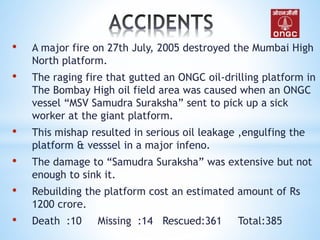 • A major fire on 27th July, 2005 destroyed the Mumbai High
North platform.
• The raging fire that gutted an ONGC oil-drilling platform in
The Bombay High oil field area was caused when an ONGC
vessel “MSV Samudra Suraksha” sent to pick up a sick
worker at the giant platform.
• This mishap resulted in serious oil leakage ,engulfing the
platform & vesssel in a major infeno.
• The damage to “Samudra Suraksha” was extensive but not
enough to sink it.
• Rebuilding the platform cost an estimated amount of Rs
1200 crore.
• Death :10 Missing :14 Rescued:361 Total:385
 