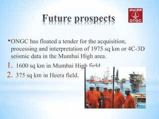 •ONGC has floated a tender for the acquisition,
processing and interpretation of 1975 sq km or 4C-3D
seismic data in the Mumbai High area.
1. 1600 sq km in Mumbai High field
2. 375 sq km in Heera field.
 