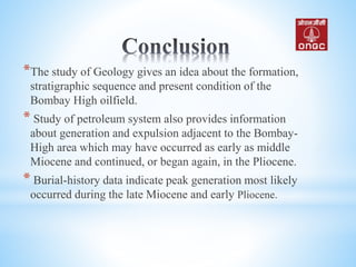 *The study of Geology gives an idea about the formation,
stratigraphic sequence and present condition of the
Bombay High oilfield.
* Study of petroleum system also provides information
about generation and expulsion adjacent to the Bombay-
High area which may have occurred as early as middle
Miocene and continued, or began again, in the Pliocene.
* Burial-history data indicate peak generation most likely
occurred during the late Miocene and early Pliocene.
 