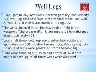 *Here, gamma-ray, resistivity, neutron porosity, and velocity
(Vp) well-log data sets from three vertical wells, viz. Well-
A, Well-B, and Well-C are shown in the figures.
*The wells, located in the Bombay High oilfield in the
western offshore basin (Fig. 1) are separated by a distance
of approximately 10 km.
*Logs of all three wells represent subsurface sections of
approximately 500 m below the sea floor. Velocity log data
(in units of m/s) were generated from the sonic log.
*Data were sampled at 0.15 m and a total of 3280 data
points in each log of all three wells were obtained.
 