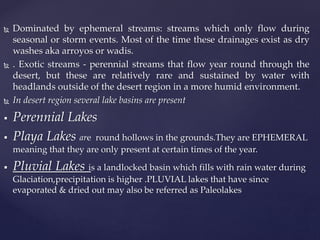  Dominated by ephemeral streams: streams which only flow during
seasonal or storm events. Most of the time these drainages exist as dry
washes aka arroyos or wadis.
 . Exotic streams - perennial streams that flow year round through the
desert, but these are relatively rare and sustained by water with
headlands outside of the desert region in a more humid environment.
 In desert region several lake basins are present
 Perennial Lakes
 Playa Lakes are round hollows in the grounds.They are EPHEMERAL
meaning that they are only present at certain times of the year.
 Pluvial Lakes is a landlocked basin which fills with rain water during
Glaciation,precipitation is higher .PLUVIAL lakes that have since
evaporated & dried out may also be referred as Paleolakes
 