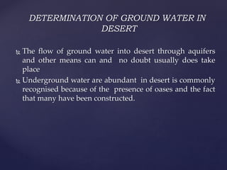 DETERMINATION OF GROUND WATER IN
DESERT
 The flow of ground water into desert through aquifers
and other means can and no doubt usually does take
place
 Underground water are abundant in desert is commonly
recognised because of the presence of oases and the fact
that many have been constructed.
 